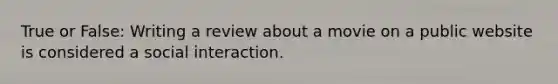 True or False: Writing a review about a movie on a public website is considered a social interaction.