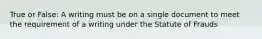 True or False: A writing must be on a single document to meet the requirement of a writing under the Statute of Frauds