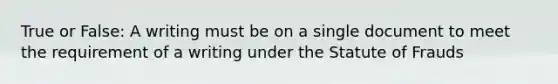 True or False: A writing must be on a single document to meet the requirement of a writing under the Statute of Frauds