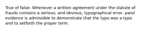 True of false: Whenever a written agreement under the statute of frauds contains a serious, and obvious, typographical error, parol evidence is admissible to demonstrate that the typo was a typo and to setforth the proper term.