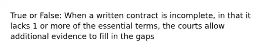 True or False: When a written contract is incomplete, in that it lacks 1 or more of the essential terms, the courts allow additional evidence to fill in the gaps