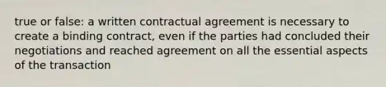 true or false: a written contractual agreement is necessary to create a binding contract, even if the parties had concluded their negotiations and reached agreement on all the essential aspects of the transaction