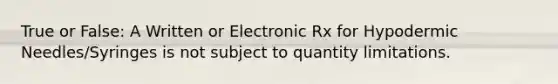 True or False: A Written or Electronic Rx for Hypodermic Needles/Syringes is not subject to quantity limitations.