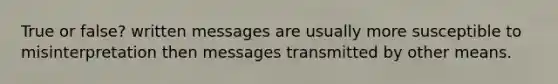 True or false? written messages are usually more susceptible to misinterpretation then messages transmitted by other means.