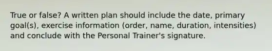 True or false? A written plan should include the date, primary goal(s), exercise information (order, name, duration, intensities) and conclude with the Personal Trainer's signature.