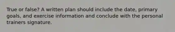 True or false? A written plan should include the date, primary goals, and exercise information and conclude with the personal trainers signature.