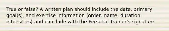 True or false? A written plan should include the date, primary goal(s), and exercise information (order, name, duration, intensities) and conclude with the Personal Trainer's signature.