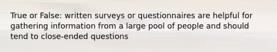 True or False: written surveys or questionnaires are helpful for gathering information from a large pool of people and should tend to close-ended questions