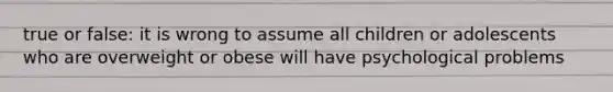 true or false: it is wrong to assume all children or adolescents who are overweight or obese will have psychological problems