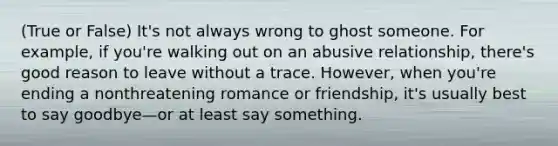 (True or False) It's not always wrong to ghost someone. For example, if you're walking out on an abusive relationship, there's good reason to leave without a trace. However, when you're ending a nonthreatening romance or friendship, it's usually best to say goodbye—or at least say something.