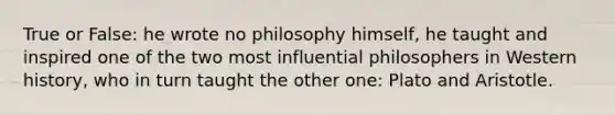 True or False: he wrote no philosophy himself, he taught and inspired one of the two most influential philosophers in Western history, who in turn taught the other one: Plato and Aristotle.