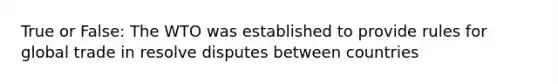 True or False: The WTO was established to provide rules for global trade in resolve disputes between countries