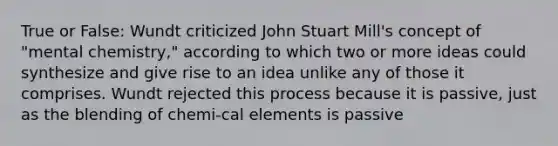 True or False: Wundt criticized John Stuart Mill's concept of "mental chemistry," according to which two or more ideas could synthesize and give rise to an idea unlike any of those it comprises. Wundt rejected this process because it is passive, just as the blending of chemi-cal elements is passive