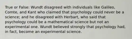 True or False: Wundt disagreed with individuals like Galileo, Comte, and Kant who claimed that psychology could never be a science; and he disagreed with Herbart, who said that psychology could be a mathematical science but not an experimental one. Wundt believed strongly that psychology had, in fact, become an experimental science.