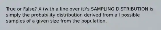 True or False? X (with a line over it)'s SAMPLING DISTRIBUTION is simply the probability distribution derived from all possible samples of a given size from the population.