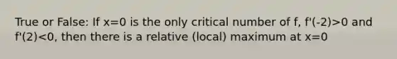 True or False: If x=0 is the only critical number of f, f'(-2)>0 and f'(2)<0, then there is a relative (local) maximum at x=0