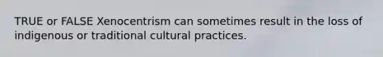 TRUE or FALSE Xenocentrism can sometimes result in the loss of indigenous or traditional cultural practices.