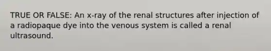 TRUE OR FALSE: An x-ray of the renal structures after injection of a radiopaque dye into the venous system is called a renal ultrasound.