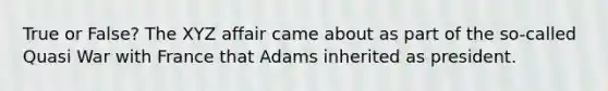 True or False? The XYZ affair came about as part of the so-called Quasi War with France that Adams inherited as president.