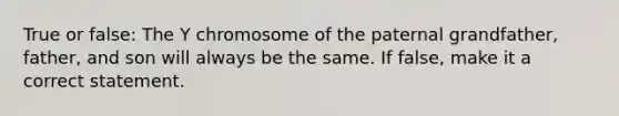 True or false: The Y chromosome of the paternal grandfather, father, and son will always be the same. If false, make it a correct statement.