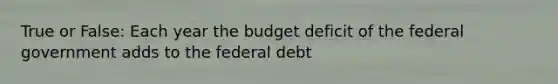 True or False: Each year the budget deficit of the federal government adds to the federal debt