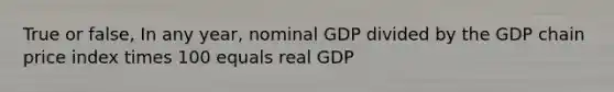 True or false, In any year, nominal GDP divided by the GDP chain price index times 100 equals real GDP