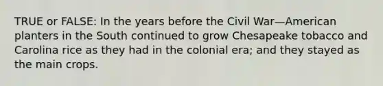 TRUE or FALSE: In the years before the Civil War—American planters in the South continued to grow Chesapeake tobacco and Carolina rice as they had in the colonial era; and they stayed as the main crops.