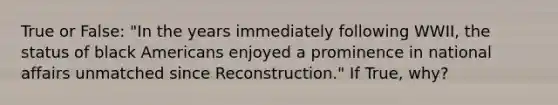 True or False: "In the years immediately following WWII, the status of black Americans enjoyed a prominence in national affairs unmatched since Reconstruction." If True, why?