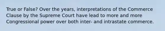 True or False? Over the years, interpretations of the Commerce Clause by the Supreme Court have lead to more and more Congressional power over both inter- and intrastate commerce.