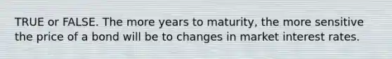 TRUE or FALSE. The more years to maturity, the more sensitive the price of a bond will be to changes in market interest rates.