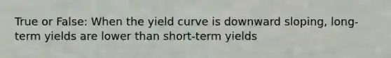 True or False: When the yield curve is downward sloping, long-term yields are lower than short-term yields