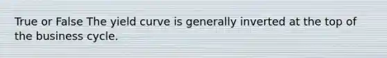 True or False The yield curve is generally inverted at the top of the business cycle.