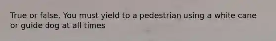 True or false. You must yield to a pedestrian using a white cane or guide dog at all times