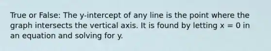 True or False: The y-intercept of any line is the point where the graph intersects the vertical axis. It is found by letting x = 0 in an equation and solving for y.