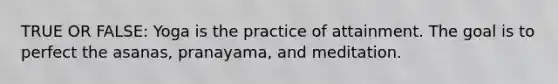 TRUE OR FALSE: Yoga is the practice of attainment. The goal is to perfect the asanas, pranayama, and meditation.