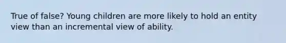 True of false? Young children are more likely to hold an entity view than an incremental view of ability.