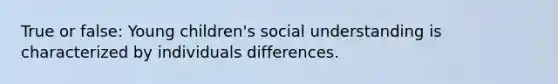 True or false: Young children's social understanding is characterized by individuals differences.