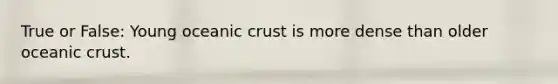 True or False: Young oceanic crust is more dense than older oceanic crust.