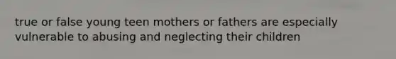 true or false young teen mothers or fathers are especially vulnerable to abusing and neglecting their children