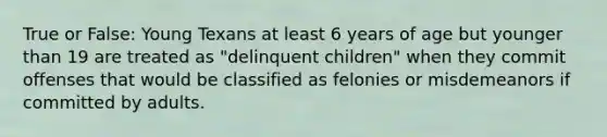 True or False: Young Texans at least 6 years of age but younger than 19 are treated as "delinquent children" when they commit offenses that would be classified as felonies or misdemeanors if committed by adults.