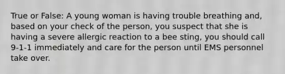 True or False: A young woman is having trouble breathing and, based on your check of the person, you suspect that she is having a severe allergic reaction to a bee sting, you should call 9-1-1 immediately and care for the person until EMS personnel take over.