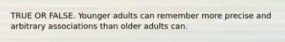 TRUE OR FALSE. Younger adults can remember more precise and arbitrary associations than older adults can.