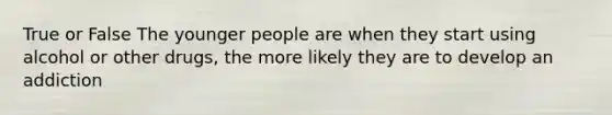 True or False The younger people are when they start using alcohol or other drugs, the more likely they are to develop an addiction