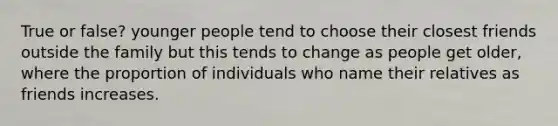 True or false? younger people tend to choose their closest friends outside the family but this tends to change as people get older, where the proportion of individuals who name their relatives as friends increases.