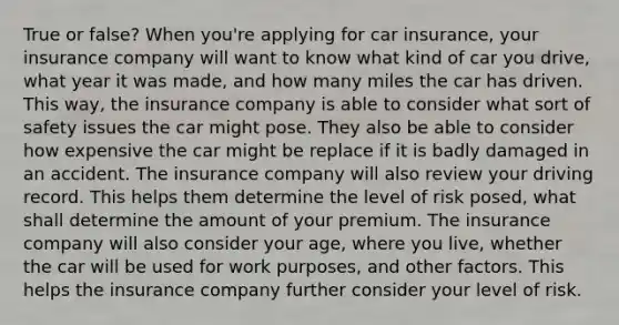 True or false? When you're applying for car insurance, your insurance company will want to know what kind of car you drive, what year it was made, and how many miles the car has driven. This way, the insurance company is able to consider what sort of safety issues the car might pose. They also be able to consider how expensive the car might be replace if it is badly damaged in an accident. The insurance company will also review your driving record. This helps them determine the level of risk posed, what shall determine the amount of your premium. The insurance company will also consider your age, where you live, whether the car will be used for work purposes, and other factors. This helps the insurance company further consider your level of risk.