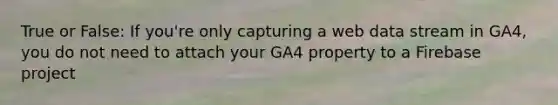 True or False: If you're only capturing a web data stream in GA4, you do not need to attach your GA4 property to a Firebase project