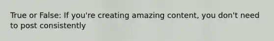 True or False: If you're creating amazing content, you don't need to post consistently