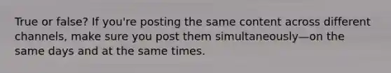 True or false? If you're posting the same content across different channels, make sure you post them simultaneously—on the same days and at the same times.