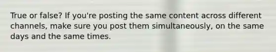 True or false? If you're posting the same content across different channels, make sure you post them simultaneously, on the same days and the same times.