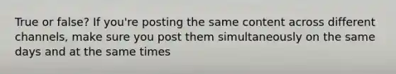 True or false? If you're posting the same content across different channels, make sure you post them simultaneously on the same days and at the same times